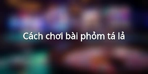 Cách chơi bài phỏm tá lả